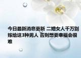 今日最新消息更新 二婚女人千万别嫁给这3种男人 否则想要幸福会很难