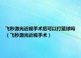 飞秒激光近视手术后可以打篮球吗（飞秒激光近视手术）