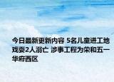 今日最新更新内容 5名儿童进工地戏耍2人溺亡 涉事工程为荣和五一华府西区