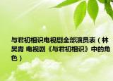 与君初相识电视剧全部演员表（林昊青 电视剧《与君初相识》中的角色）