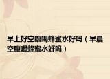 早上好空腹喝蜂蜜水好吗（早晨空腹喝蜂蜜水好吗）