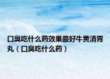 口臭吃什么药效果最好牛黄清胃丸（口臭吃什么药）