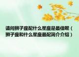 请问狮子座配什么星座是最佳呢（狮子座和什么星座最配简介介绍）