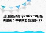 当日最新消息 lpr2022年8月最新报价 5.88利率怎么改成4.25