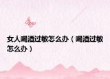 女人喝酒过敏怎么办（喝酒过敏怎么办）