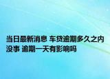 当日最新消息 车贷逾期多久之内没事 逾期一天有影响吗