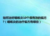 如何治好咽喉炎10个很有效的偏方?（咽喉炎的治疗偏方有哪些）