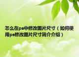 怎么在ps中修改图片尺寸（如何使用ps修改图片尺寸简介介绍）