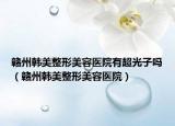 赣州韩美整形美容医院有超光子吗（赣州韩美整形美容医院）