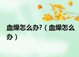 血燥怎么办?（血燥怎么办）