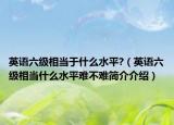 英语六级相当于什么水平?（英语六级相当什么水平难不难简介介绍）
