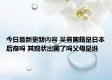 今日最新更新内容 吴勇国籍是日本后裔吗 其现状出国了吗父母是谁