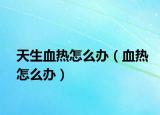 天生血热怎么办（血热怎么办）