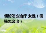 便秘怎么治疗 女性（便秘怎么治）