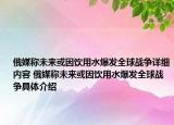 俄媒称未来或因饮用水爆发全球战争详细内容 俄媒称未来或因饮用水爆发全球战争具体介绍