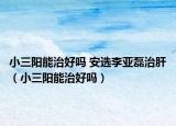 小三阳能治好吗 安选李亚磊治肝（小三阳能治好吗）