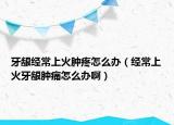 牙龈经常上火肿疼怎么办（经常上火牙龈肿痛怎么办啊）