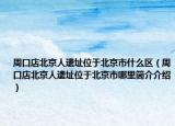 周口店北京人遗址位于北京市什么区（周口店北京人遗址位于北京市哪里简介介绍）