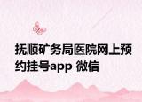 抚顺矿务局医院网上预约挂号app 微信