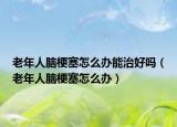 老年人脑梗塞怎么办能治好吗（老年人脑梗塞怎么办）