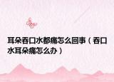 耳朵吞口水都痛怎么回事（吞口水耳朵痛怎么办）