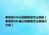 老凤祥18k以旧换新是怎么换的（老凤祥18k金以旧换新怎么换简介介绍）