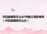 孕妇血糖高怎么办?对胎儿有影响吗（孕妇血糖高怎么办）