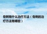 骨刺有什么治疗方法（骨刺的治疗方法有哪些）