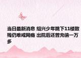 当日最新消息 绍兴少年跳下11楼致残仍难戒网瘾 出院后还曾充值一万多