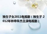 独生子女2011电视剧（独生子 2012年林申朱杰主演电视剧）