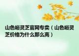 山色峪灵芝官网专卖（山色峪灵芝价格为什么那么高）
