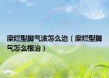 糜烂型脚气该怎么治（糜烂型脚气怎么根治）