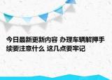 今日最新更新内容 办理车辆解押手续要注意什么 这几点要牢记