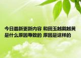 今日最新更新内容 和田玉越戴越黄是什么原因导致的 原因是这样的