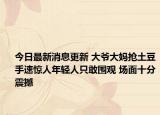 今日最新消息更新 大爷大妈抢土豆手速惊人年轻人只敢围观 场面十分震撼