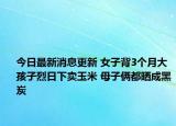 今日最新消息更新 女子背3个月大孩子烈日下卖玉米 母子俩都晒成黑炭