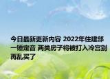 今日最新更新内容 2022年住建部一锤定音 两类房子将被打入冷宫别再乱买了