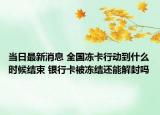 当日最新消息 全国冻卡行动到什么时候结束 银行卡被冻结还能解封吗