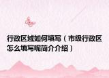 行政区域如何填写（市级行政区怎么填写呢简介介绍）