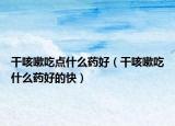 干咳嗽吃点什么药好（干咳嗽吃什么药好的快）