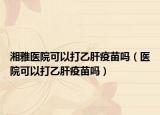 湘雅医院可以打乙肝疫苗吗（医院可以打乙肝疫苗吗）