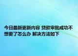 今日最新更新内容 贷款审批成功不想要了怎么办 解决方法如下