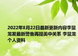 2022年8月22日最新更新内容李显龙发最新警告再提美中关系 李显龙个人资料