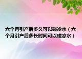 六个月引产后多久可以碰冷水（六个月引产后多长时间可以碰凉水）