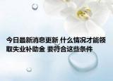 今日最新消息更新 什么情况才能领取失业补助金 要符合这些条件