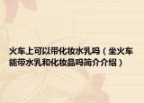 火车上可以带化妆水乳吗（坐火车能带水乳和化妆品吗简介介绍）