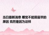 当日最新消息 睡觉不能戴翡翠的原因 竟然是因为这样