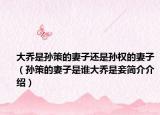 大乔是孙策的妻子还是孙权的妻子（孙策的妻子是谁大乔是妾简介介绍）