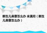 新生儿鼻塞怎么办 未满月（新生儿鼻塞怎么办）