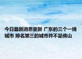 今日最新消息更新 广东的三个一线城市 排名第三的城市并不是佛山